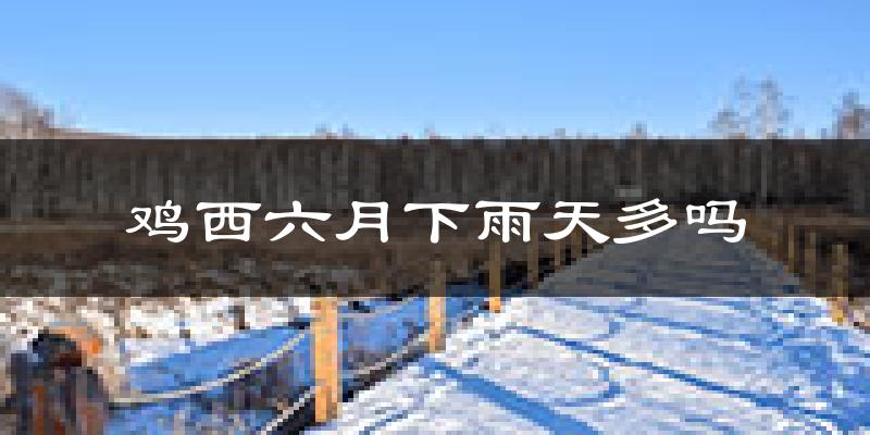 鸡西六月下雨天多吗?鸡西6月份降雨量多少?