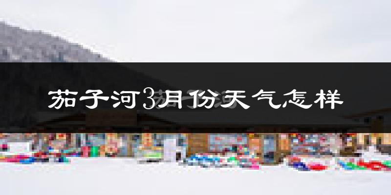 茄子河3月份天气怎样?茄子河三月冷吗?