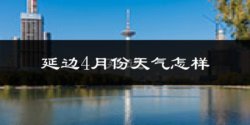 延边自治州4月份天气如何?冷吗?