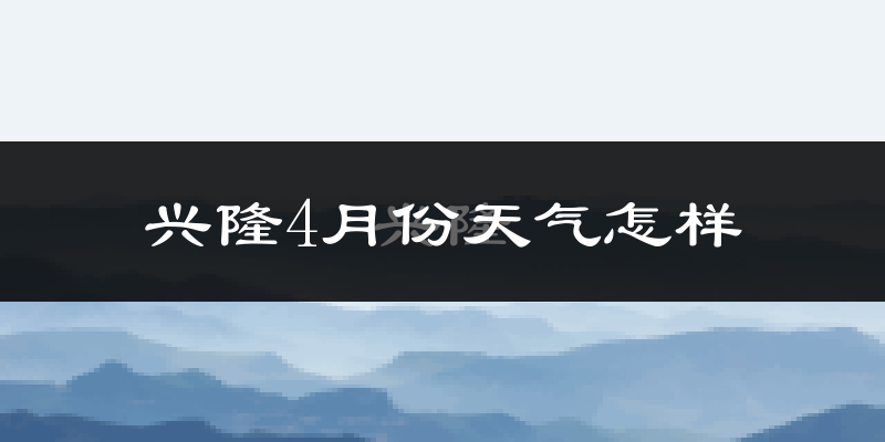 兴隆县4月份天气如何?冷热情况怎么样?