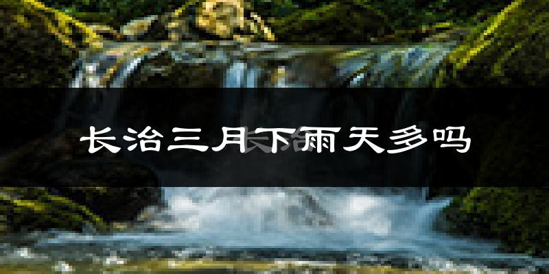 长治三月下雨天多吗?长治3月份降雨量多少?