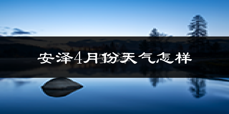 安泽县4月份天气如何?冷热情况怎么样?