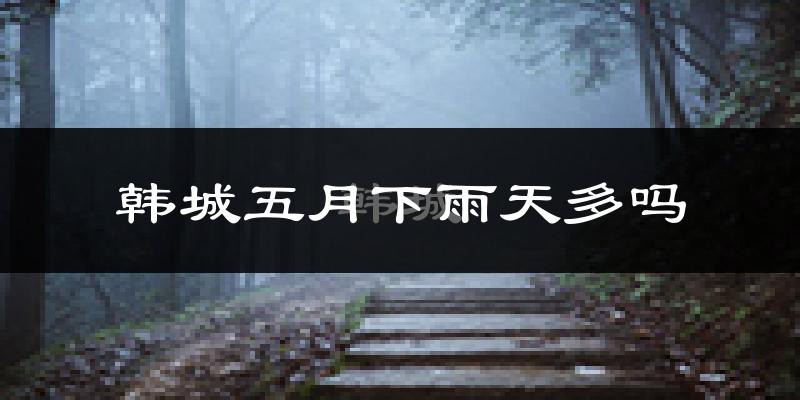 韩城五月下雨天多吗?韩城5月份降雨量多少?