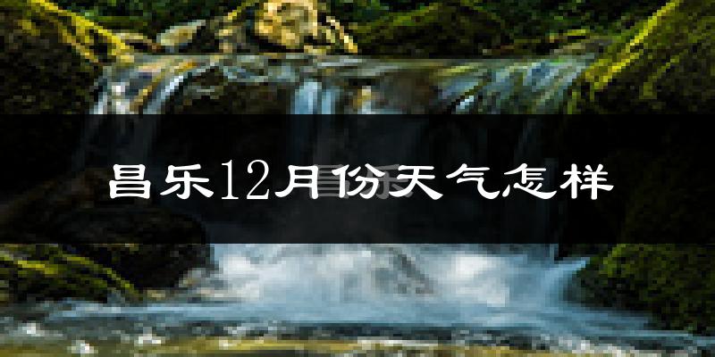 昌乐12月份天气怎样?昌乐十二月冷吗?