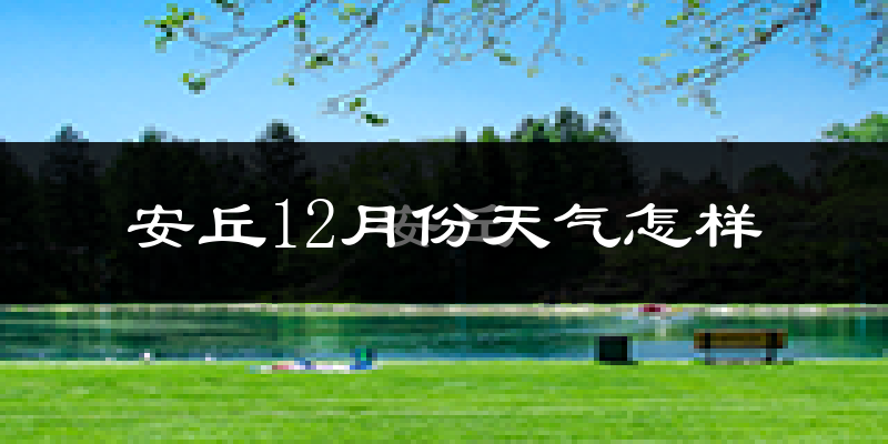 安丘12月份天气怎样?安丘十二月冷不冷?