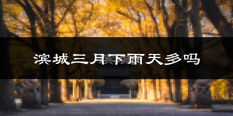 滨城三月下雨天多吗?滨城3月份降雨量多少?