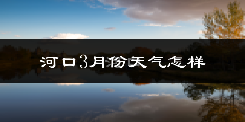 河口3月份天气怎样?河口三月冷不冷?