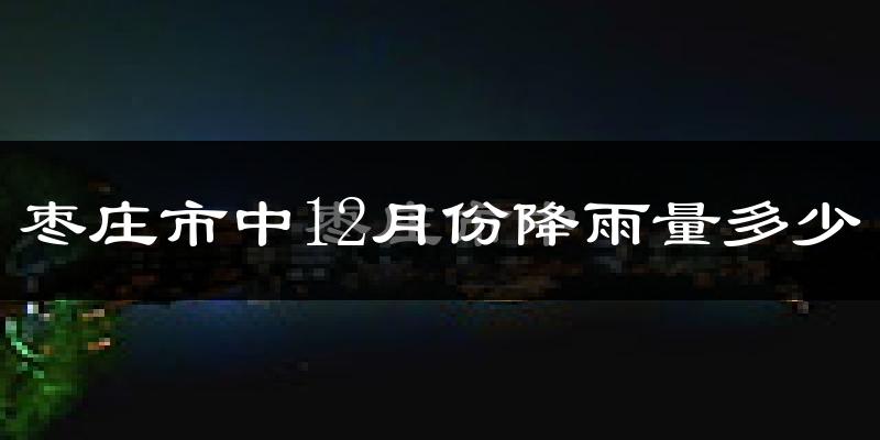 枣庄市中12月份降雨量多少?枣庄市中十二月下雨多吗?