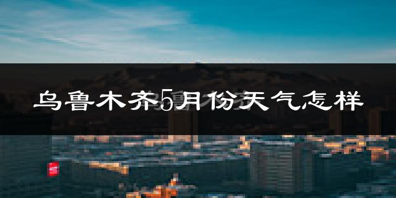 乌鲁木齐5月份天气如何?很热吗?