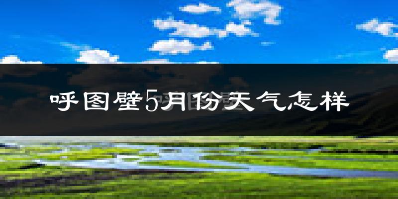 呼图壁县5月份天气如何?会很热吗?