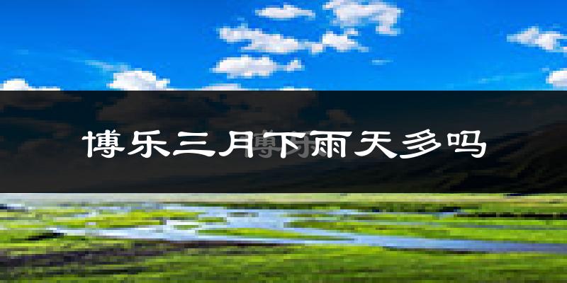 博乐三月下雨天多吗?博乐3月份降雨量多少?