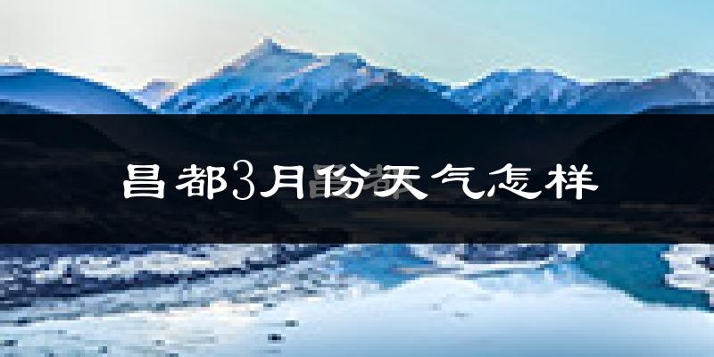 昌都市3月份天气如何?很冷吗?