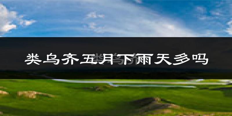 类乌齐五月下雨天多吗?类乌齐5月份降雨量多少?