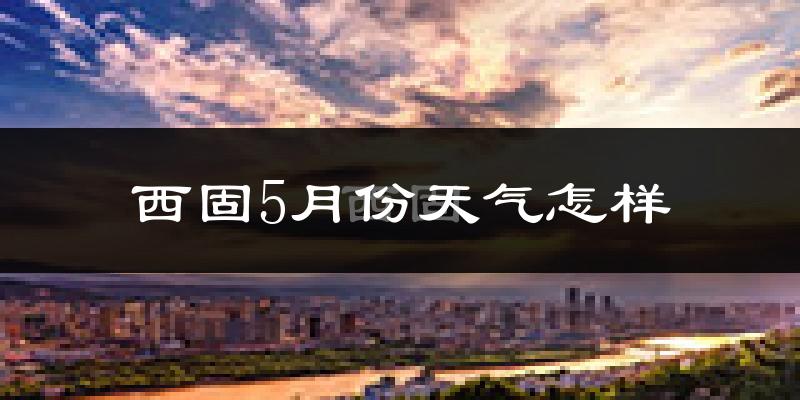 西固5月份天气怎样?西固五月冷不冷?