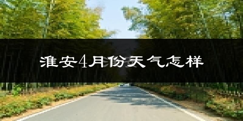 淮安市4月份天气如何?冷热情况怎么样?