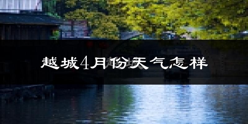 越城4月份天气怎样?越城四月冷吗?