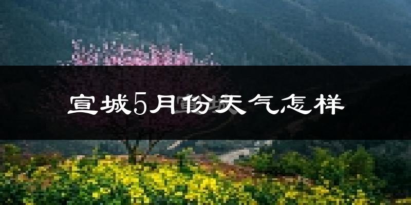 宣城5月份天气如何?很热吗?