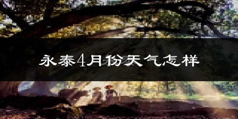 永泰县4月份天气如何?冷热情况怎么样?