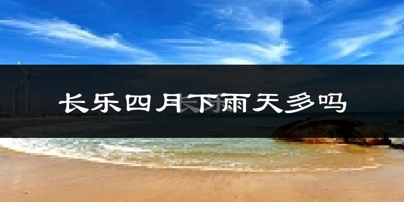 长乐四月下雨天多吗?长乐4月份降雨量多少?