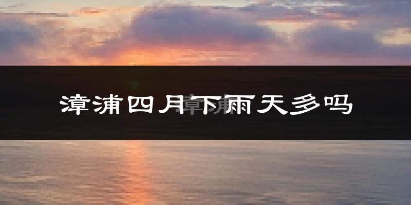 漳浦四月下雨天多吗?漳浦4月份降雨量多少?