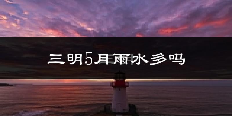 三明5月雨水多吗?
