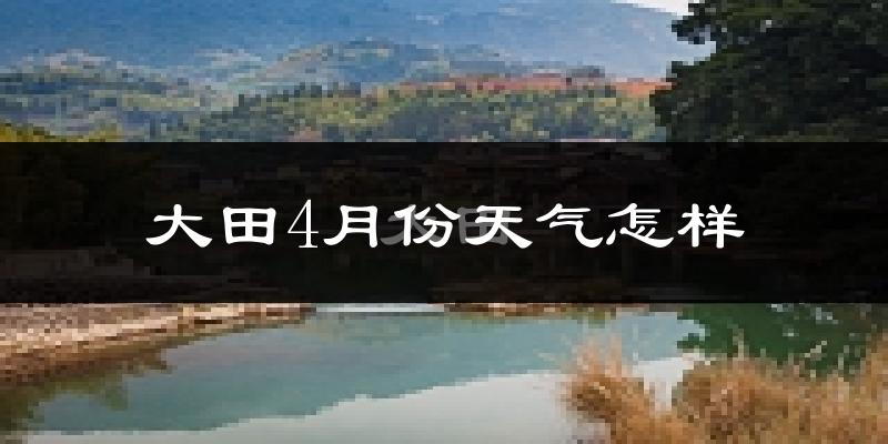 大田县4月份天气如何?冷热情况怎么样?