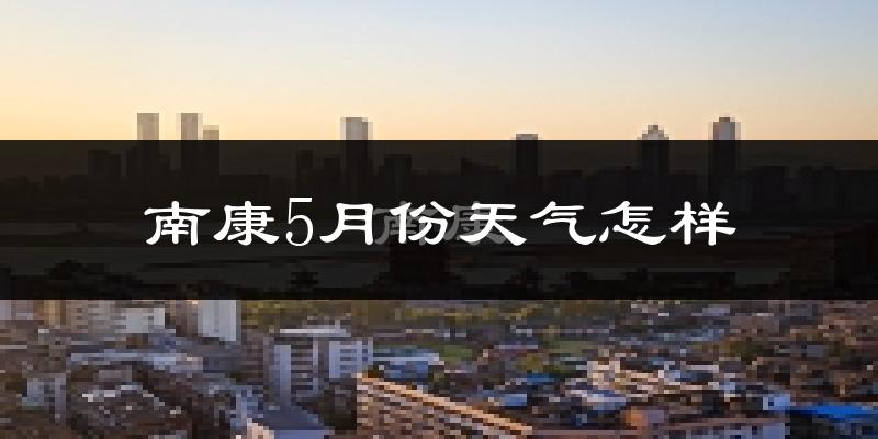 南康5月份天气怎样?南康五月冷吗?