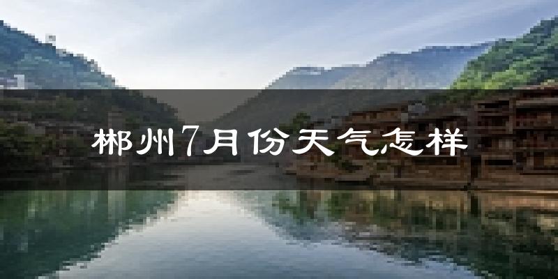郴州市7月份天气如何?很热吗?