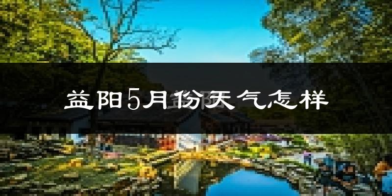 益阳5月份天气如何?很热吗?