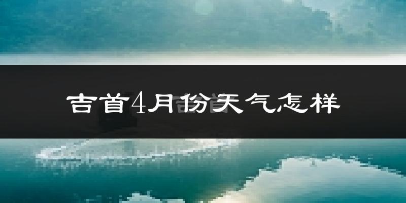 吉首市4月份天气如何?冷热情况怎么样?