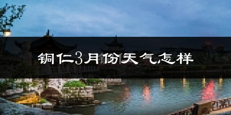 铜仁市3月份天气如何?天气冷热情况分析