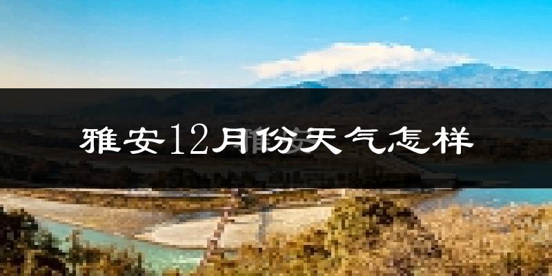雅安12月份天气怎样?雅安十二月冷吗?