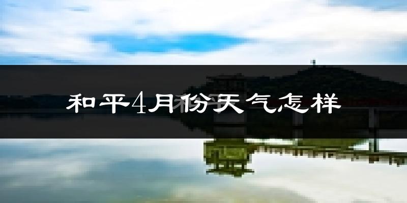 和平县4月份天气如何?冷热情况对比分析