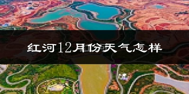 红河12月份天气怎样?红河十二月冷吗?