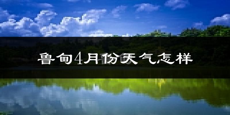 鲁甸县4月份天气如何?天气冷热情况分析